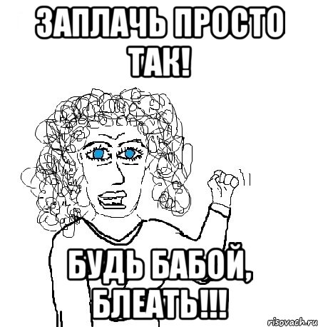 Заплачь просто так! Будь бабой, БЛЕАТЬ!!!