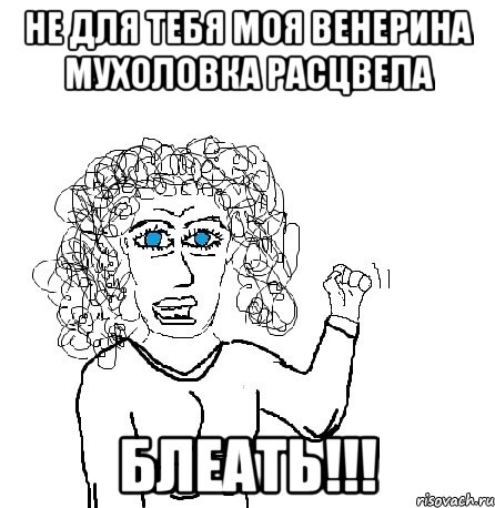 Не для тебя моя венерина мухоловка расцвела БЛЕАТЬ!!!