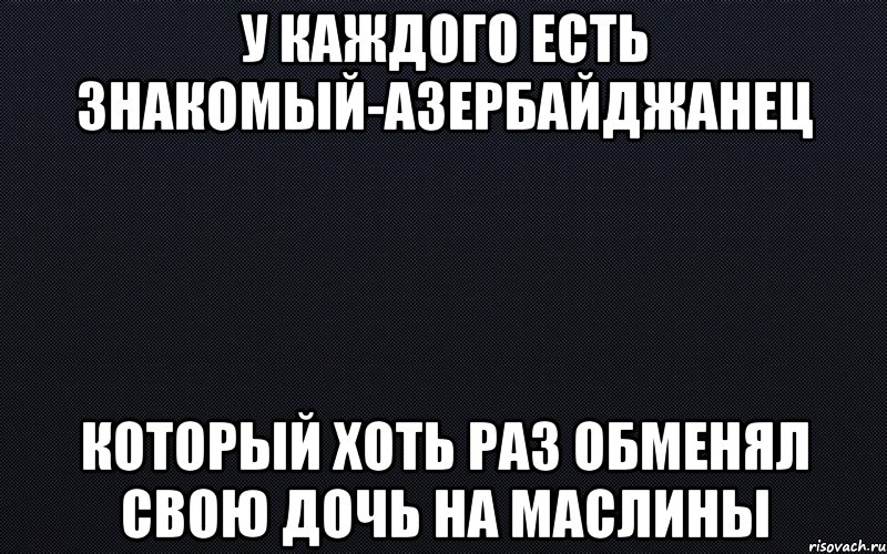 У каждого есть знакомый-азербайджанец Который хоть раз обменял свою дочь на маслины