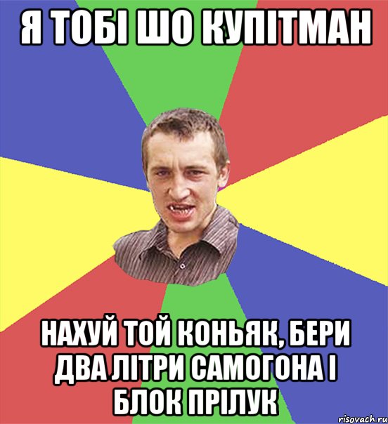 я тобі шо купітман нахуй той коньяк, бери два літри самогона і блок прілук