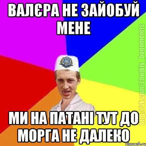 валєра не зайобуй мене ми на патані тут до морга не далеко