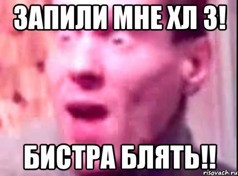 запили мне хл 3! бистра блять!!