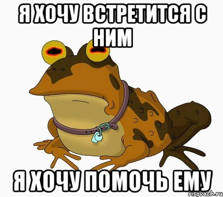 Я ХОЧУ ВСТРЕТИТСЯ С НИМ Я ХОЧУ ПОМОЧЬ ЕМУ