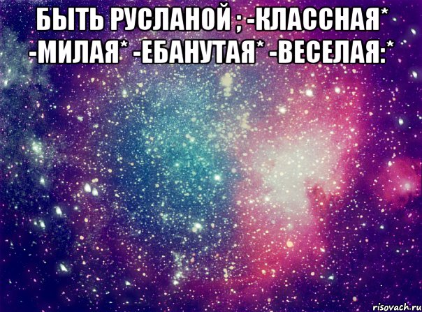 БЫТЬ РУСЛАНОЙ ; -КЛАССНАЯ* -МИЛАЯ* -ЕБАНУТАЯ* -ВЕСЕЛАЯ:* 