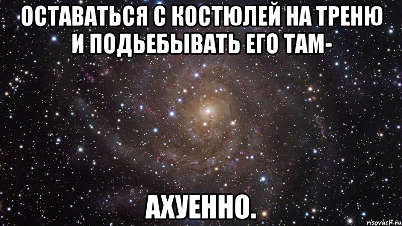 Оставаться с Костюлей на треню и подьебывать его там- ахуенно., Мем  Космос (офигенно)