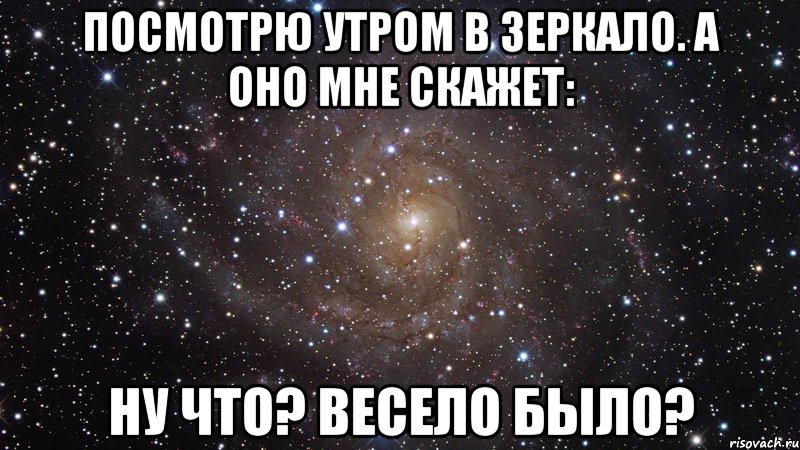 Посмотрю утром в зеркало. А оно мне скажет: Ну что? Весело было?, Мем  Космос (офигенно)