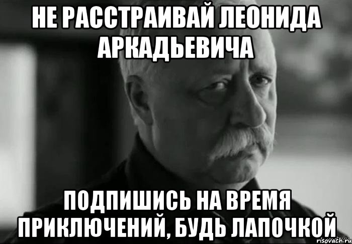 НЕ РАССТРАИВАЙ ЛЕОНИДА АРКАДЬЕВИЧА ПОДПИШИСЬ НА ВРЕМЯ ПРИКЛЮЧЕНИЙ, БУДЬ ЛАПОЧКОЙ, Мем Не расстраивай Леонида Аркадьевича