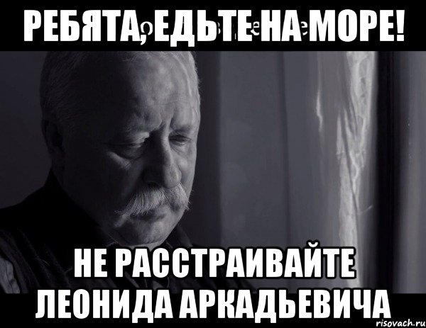 Ребята, едьте на море! НЕ РАССТРАИВАЙТЕ ЛЕОНИДА АРКАДЬЕВИЧА, Мем Не расстраивай Леонида Аркадьевича