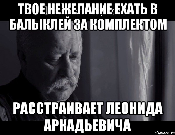 Твое нежелание ехать в Балыклей за комплектом расстраивает Леонида Аркадьевича, Мем Не расстраивай Леонида Аркадьевича