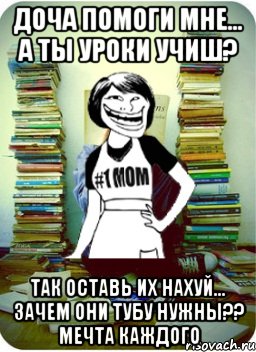 доча помоги мне... А ты уроки учиш? так оставь их нахуй... зачем они тубу нужны?? мечта каждого, Мем Мама