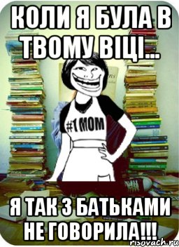 Коли я була в твому віці... я так з батьками не говорила!!!