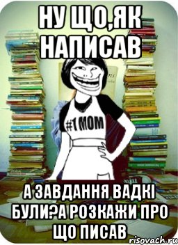 ну що,як написав а завдання вадкі були?А розкажи про що писав, Мем Мама