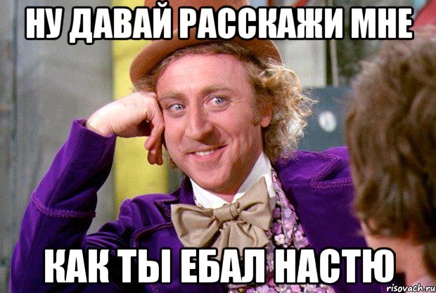 ну давай расскажи мне Как ты ебал Настю, Мем Ну давай расскажи (Вилли Вонка)