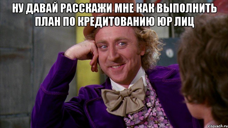 ну давай расскажи мне как выполнить план по кредитованию юр лиц , Мем Ну давай расскажи (Вилли Вонка)