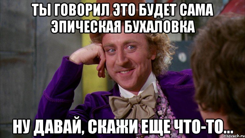 Ты говорил это будет сама эпическая бухаловка Ну давай, скажи еще что-то..., Мем Ну давай расскажи (Вилли Вонка)