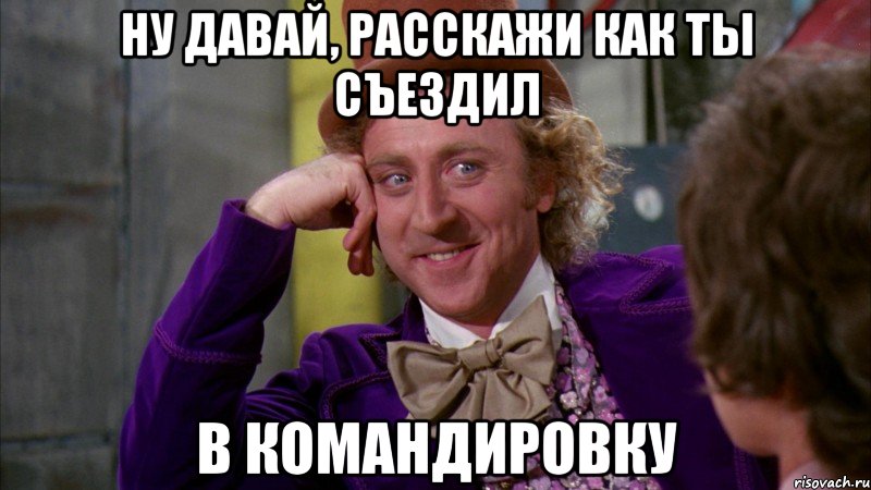 Ну давай, расскажи как ты съездил В командировку, Мем Ну давай расскажи (Вилли Вонка)