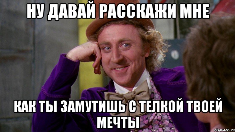 ну давай расскажи мне как ты замутишь с телкой твоей мечты, Мем Ну давай расскажи (Вилли Вонка)