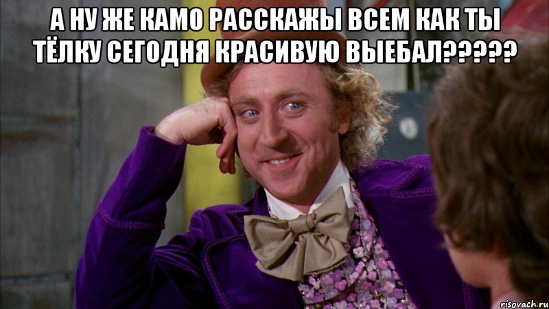 А ну же Камо расскажы всем как ты тёлку сегодня красивую выебал????? , Мем Ну давай расскажи (Вилли Вонка)