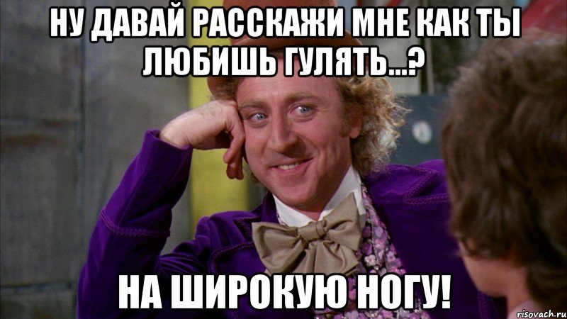 Ну давай расскажи мне как ты любишь гулять...? НА ШИРОКУЮ НОГУ!, Мем Ну давай расскажи (Вилли Вонка)