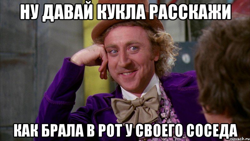 ну давай кукла расскажи как брала в рот у своего соседа, Мем Ну давай расскажи (Вилли Вонка)