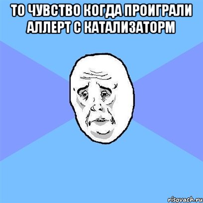 то чувство когда проиграли аллерт с катализаторм , Мем Okay face