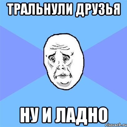 Тральнули друзья ну и ладно, Мем Okay face