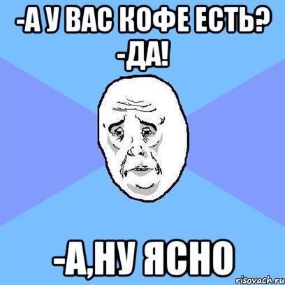 -А у вас кофе есть? -Да! -А,ну ясно, Мем Okay face