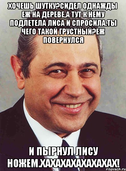 хочешь шутку?сидел однажды еж на дереве,а тут к нему подлетела лиса и спросила.ты чего такой грустный?еж повернулся и пырнул лису ножем.хахахахахахахах!, Мем петросян