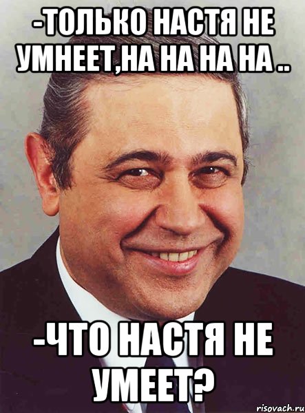 -Только Настя не умнеет,на на на на .. -Что Настя не умеет?, Мем петросян