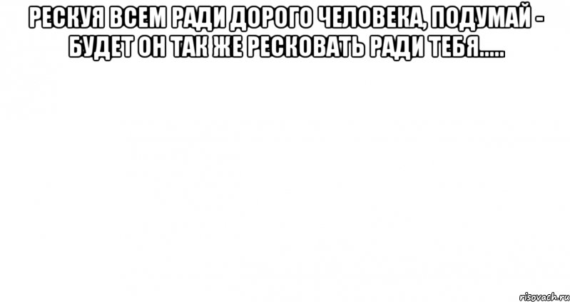 Рескуя всем ради дорого человека, подумай - будет он так же ресковать ради тебя..... , Мем Пустой лист