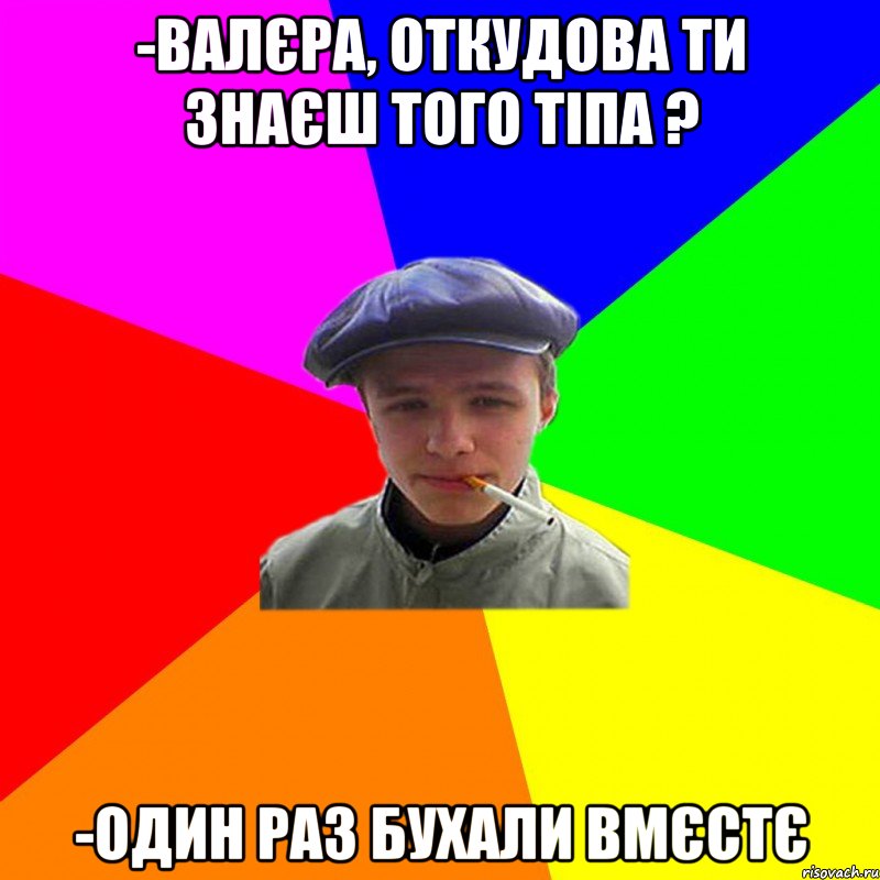 -валєра, откудова ти знаєш того тіпа ? -один раз бухали вмєстє, Мем реальний мужичяра