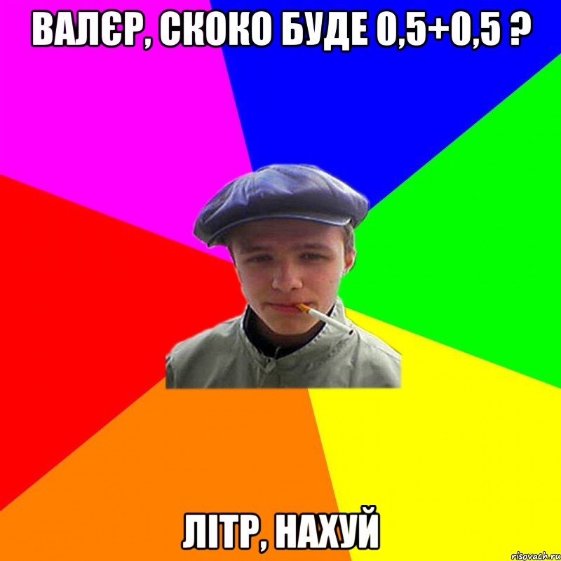 Валєр, скоко буде 0,5+0,5 ? Літр, нахуй, Мем реальний мужичяра