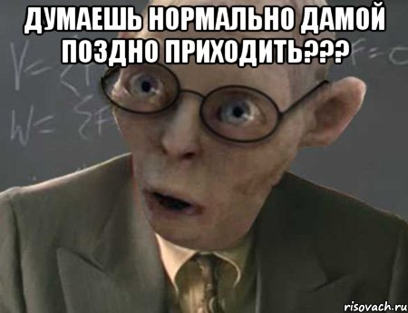 думаешь нормально дамой поздно приходить??? 