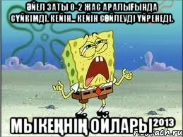 Әйел заты 0-2 жас аралығында сүйкімді. Кейін... Кейін сөйлеуді үйренеді. Мыкеңнің ойлары²º¹³, Мем Спанч Боб плачет