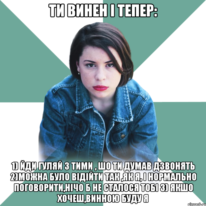 ТИ ВИНЕН і тепер: 1) йди гуляй з тими , шо ти думав дзвонять 2)можна було відійти так ,як я, і нормально поговорити,нічо б не сталося тобі 3) якшо хочеш,винною буду Я