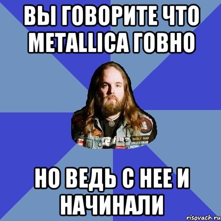 вы говорите что metallica говно но ведь с нее и начинали