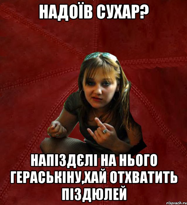 надоїв сухар? напіздєлі на нього гераськіну,хай отхватить піздюлей