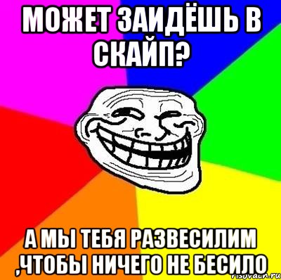 Может заидёшь в скайп? А мы тебя развесилим ,чтобы ничего не бесило, Мем Тролль Адвайс