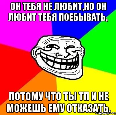 он тебя не любит,но он любит тебя поебывать, потому что ты тп и не можешь ему отказать., Мем Тролль Адвайс