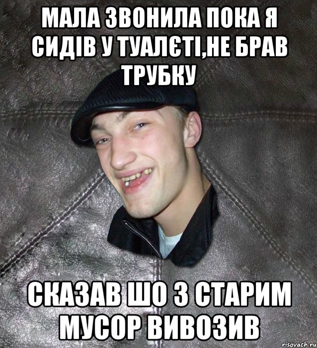 мала звонила пока я сидів у туалєті,не брав трубку сказав шо з старим мусор вивозив, Мем Тут Апасна