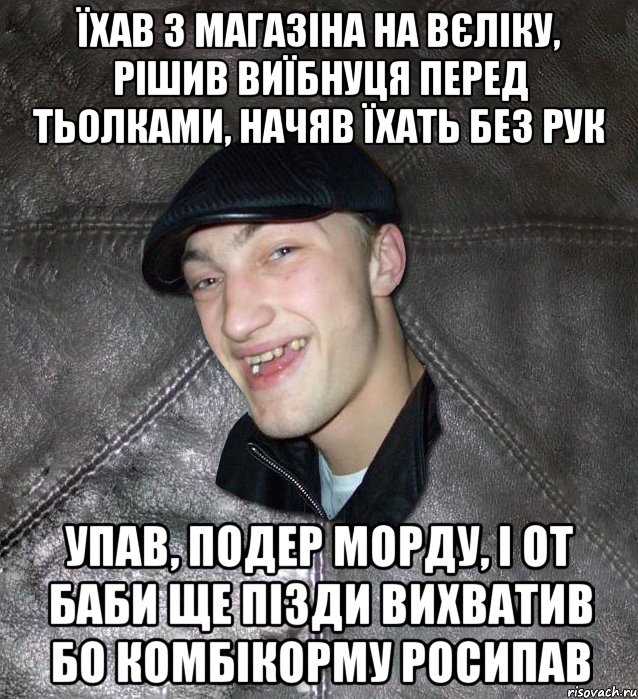 їхав з магазіна на вєліку, рішив виїбнуця перед тьолками, начяв їхать без рук упав, подер морду, і от баби ще пізди вихватив бо комбікорму росипав, Мем Тут Апасна