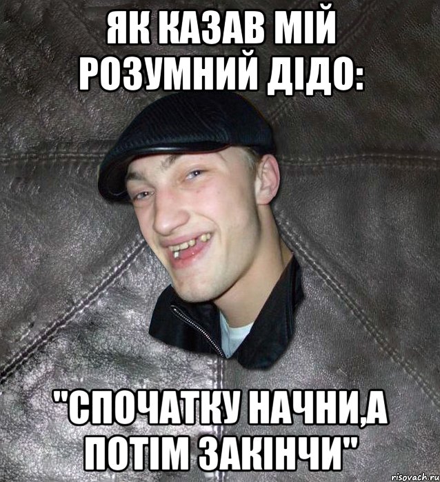 як казав мій розумний дідо: "спочатку начни,а потім закінчи", Мем Тут Апасна