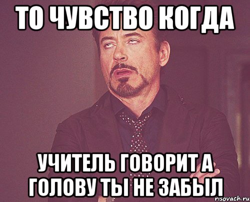 то чувство когда учитель говорит а голову ты не забыл, Мем твое выражение лица