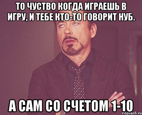 То чуство когда играешь в игру, и тебе кто-то говорит нуб. А сам со счетом 1-10, Мем твое выражение лица