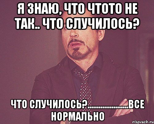 я знаю, что чтото не так.. что случилось? что случилось?......................все нормально, Мем твое выражение лица