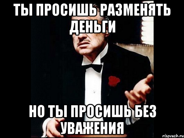 Ты просишь разменять деньги Но ты просишь без уважения, Мем ты делаешь это без уважения