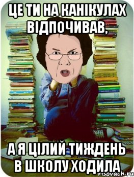 це ти на канікулах відпочивав, а я цілий тиждень в школу ходила