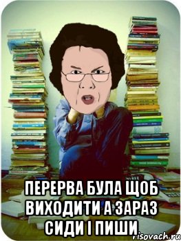  перерва була щоб виходити а зараз сиди і пиши