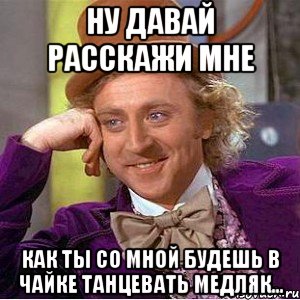 Ну давай расскажи мне Как ты со мной будешь в Чайке танцевать медляк..., Мем Ну давай расскажи (Вилли Вонка)