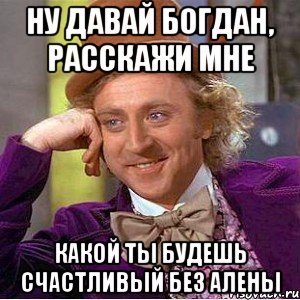 Ну давай Богдан, расскажи мне Какой ты будешь счастливый без алены, Мем Ну давай расскажи (Вилли Вонка)